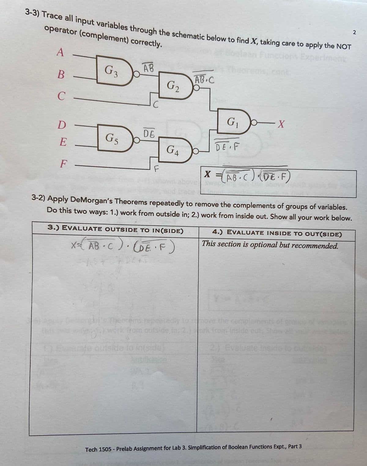 3-3) Trace all input variables through the schematic below to find X, taking care to apply the NOT
S) Trace all input variables through the schematic below to find X, taking care to apply the NoT
operator (complement) correctly.
2
Exp
A
G3
AB
cont.
AB.C
G2
B
C
X-
DE
G5
DE F
E
G4
F
F
X - AB C) (DE F
Sw
3-2) Apply DeMorgan's Theorems repeatedly to remove the complements of groups of variables.
Do this two ways: 1.) work from outside in; 2.) work from inside out. Show all your work below.
4.) EVALUATE INSIDE TO OUT(SIDE)
3.) EVALUATE OUTSIDE TO IN(SIDE)
This section is optional but recommended.
x-{ AB-C). (GE F
DET
GE'F)
the cempt
Deorems repeetedy
work from outside in; 2.)ork from inside ou
2.) Evaluate inside
de)
Euate outside to in(side)
brstification
Tech 1505 - Prelab Assignment for Lab 3. Simplification of Boolean Functions Expt., Part 3
