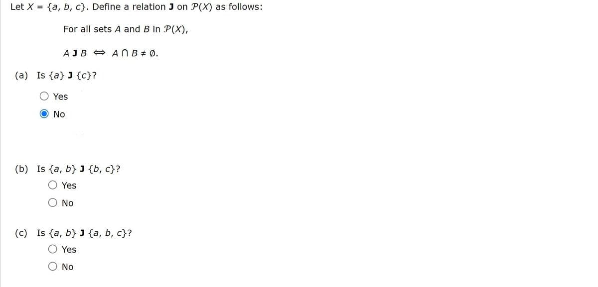 Let X
{a, b, c}. Define a relation J on P(X) as follows:
For all sets A and B in P(X),
AJB A ANB# Ø.
(a) Is {a} J {c}?
Yes
No
(b) Is {a, b} J {b, c}?
Yes
No
(c) Is {a, b} J {a, b, c}?
Yes
No
