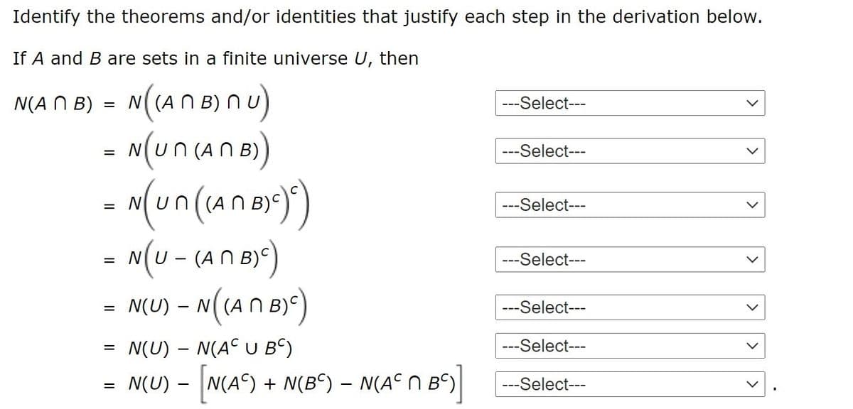 Identify the theorems and/or identities that justify each step in the derivation below.
If A and B are sets in a finite universe U, then
N(A N B) = N(AN B) nu)
- (บก (Aก 5)
= N( (A
---Select---
---Select---
N
N B)
---Select---
= N(U - (AN B))
---Select---
= N(U) – N(AN By)
---Select---
N(U) – N(A° U Bº)
---Select---
N(U) - N(A) + N(B) – N(A° N Bº)|
---Select---
>
>
>
>
