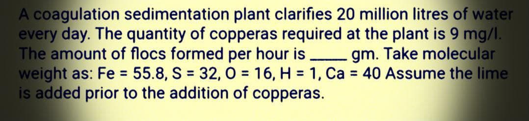 A coagulation sedimentation plant clarifies 20 million litres of water
every day. The quantity of copperas required at the plant is 9 mg/l.
The amount of flocs formed per hour is
weight as: Fe = 55.8, S = 32, O = 16, H = 1, Ca = 40 Assume the lime
is added prior to the addition of copperas.
gm. Take molecular
%3D
%3D
%3D
%3D
