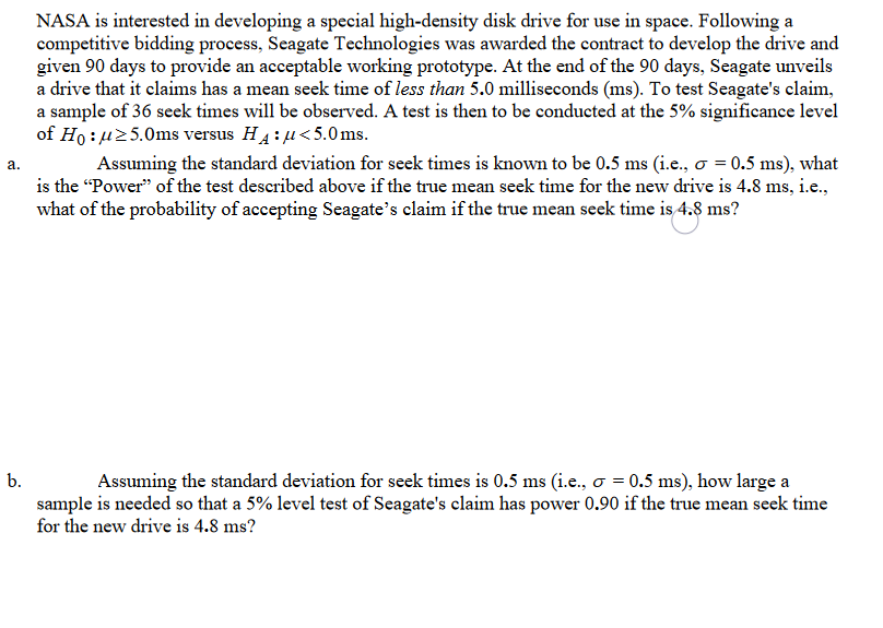 NASA is interested in developing a special high-density disk drive for use in space. Following a
competitive bidding process, Seagate Technologies was awarded the contract to develop the drive and
given 90 days to provide an acceptable working prototype. At the end of the 90 days, Seagate unveils
a drive that it claims has a mean seek time of less than 5.0 milliseconds (ms). To test Seagate's claim,
a sample of 36 seek times will be observed. A test is then to be conducted at the 5% significance level
of Ho : u25.0ms versus H4:u<5.0ms.
Assuming the standard deviation for seek times is known to be 0.5 ms (i.e., o = 0.5 ms), what
is the "Power" of the test described above if the true mean seek time for the new drive is 4.8 ms, i.e.,
what of the probability of accepting Seagate's claim if the true mean seek time is 4.8 ms?
а.
Assuming the standard deviation for seek times is 0.5 ms (i.e., o = 0.5 ms), how large a
sample is needed so that a 5% level test of Seagate's claim has power 0.90 if the true mean seek time
for the new drive is 4.8 ms?
b.
