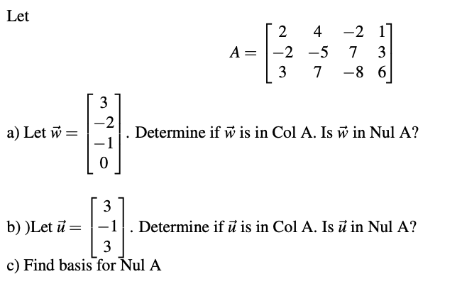 Let
2
4
-2 11
A =
-2 -5
7
3
3
7
-8 6
3
a) Let w =
-2
Determine if w is in Col A. Is w in Nul A?
3
b) )Let ū =
-1
Determine if ū is in Col A. Is ū in Nul A?
3
c) Find basis for Nul A
