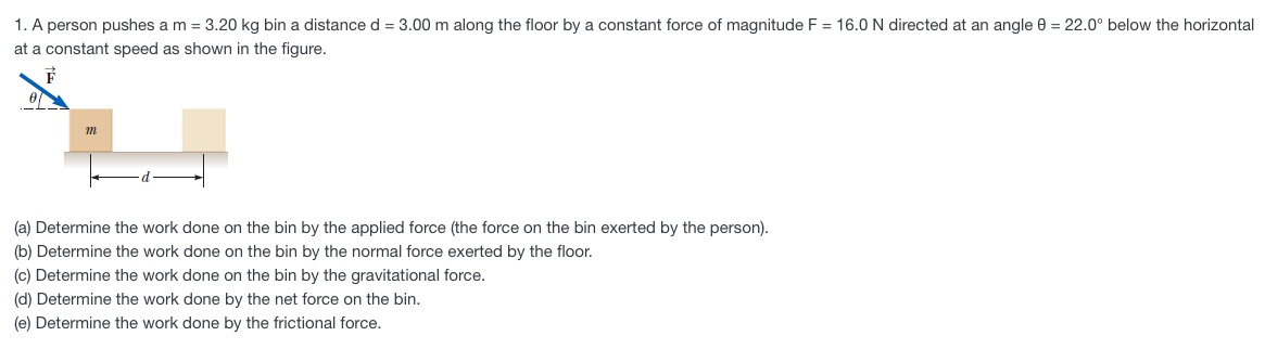 1. A person pushes a m = 3.20 kg bin a distance d = 3.00 m along the floor by a constant force of magnitude F = 16.0 N directed at an angle 0 = 22.0° below the horizontal
at a constant speed as shown in the figure.
(a) Determine the work done on the bin by the applied force (the force on the bin exerted by the person).
(b) Determine the work done on the bin by the normal force exerted by the floor.
(c) Determine the work done on the bin by the gravitational force.
(d) Determine the work done by the net force on the bin.
(e) Determine the work done by the frictional force.
