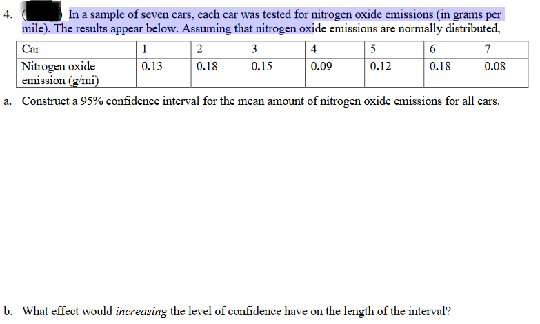 In a sample of seven cars, each car was tested for nitrogen oxide emissions (in grams per
mile). The results appear below. Assuming that nitrogen oxide emissions are normally distributed,
4.
Car
1
2
3
4
5
6
7
Nitrogen oxide
emission (g/mi)
0.13
0.18
0.15
0.09
0.12
0.18
0.08
a. Construct a 95% confidence interval for the mean amount of nitrogen oxide emissions for all cars.
b. What effect would increasing the level of confidence have on the length of the interval?

