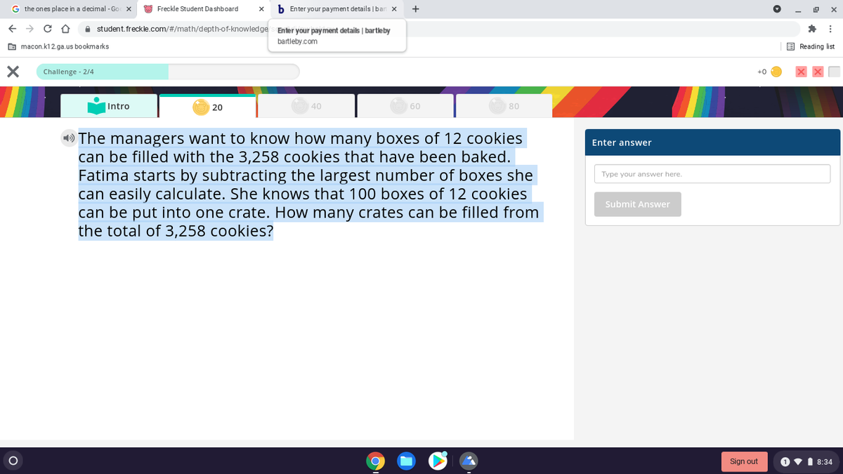 G the ones place in a decimal - Go X
O Freckle Student Da shboard
b Enter your payment details |ban x
e student. freckle.com/#/math/depth-of-knowledge s Enter your payment details | bartleby
bartleby.com
O macon.k12.ga.us bookmarks
E Reading list
Challenge - 2/4
+0
Intro
20
40
60
80
» The managers want to know how many boxes of 12 cookies
can be filled with the 3,258 cookies that have been baked.
Fatima starts by subtracting the largest number of boxes she
can easily calculate. She knows that 100 boxes of 12 cookies
can be put into one crate. How many crates can be filled from
the total of 3,258 cookies?
Enter answer
Type your answer here.
Submit Answer
Sign out
O v1 8:34
