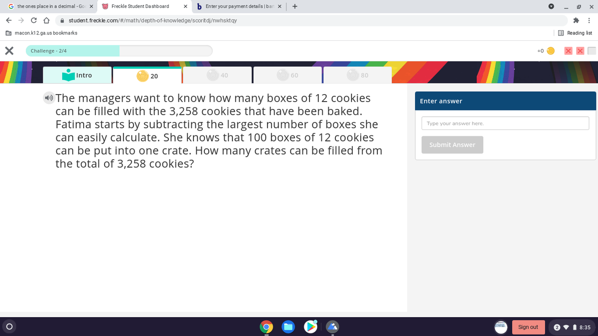 G the ones place in a decimal - Go X
O Freckle Student Da shboard
b Enter your payment details |ban x
A student. freckle.com/#/math/depth-of-knowledge/scoritdj/nwhsktqy
O macon.k12.ga.us bookmarks
E Reading list
Challenge - 2/4
+0
Intro
20
40
60
80
» The managers want to know how many boxes of 12 cookies
can be filled with the 3,258 cookies that have been baked.
Fatima starts by subtracting the largest number of boxes she
can easily calculate. She knows that 100 boxes of 12 cookies
can be put into one crate. How many crates can be filled from
the total of 3,258 cookies?
Enter answer
Type your answer here.
Submit Answer
Sign out
2 v1 8:35
