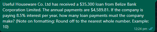 Useful Houseware Co. Ltd has received a $35,300 loan from Belize Bank
Corporation Limited. The annual payments are $4,589.81. If the company is
paying 8.5% interest per year, how many loan payments must the company
make? (Note on formatting: Round off to the nearest whole number. Example:
10)
12:24 pm
