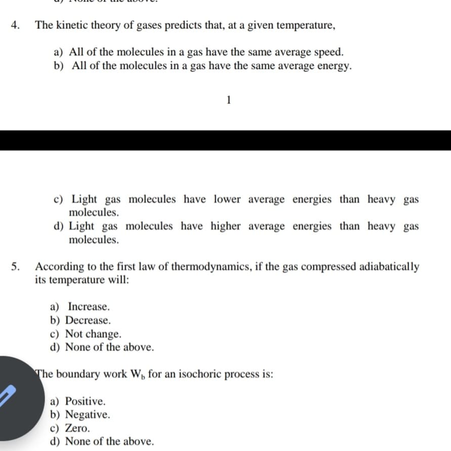 4.
The kinetic theory of gases predicts that, at a given temperature,
a) All of the molecules in a gas have the same average speed.
b) All of the molecules in a gas have the same average energy.
1
c) Light gas molecules have lower average energies than heavy gas
molecules.
d) Light gas molecules have higher average energies than heavy gas
molecules.
5. According to the first law of thermodynamics, if the gas compressed adiabatically
its temperature will:
a) Increase.
b) Decrease.
c) Not change.
d) None of the above.
The boundary work W, for an isochoric process is:
a) Positive.
b) Negative.
c) Zero.
d) None of the above.
