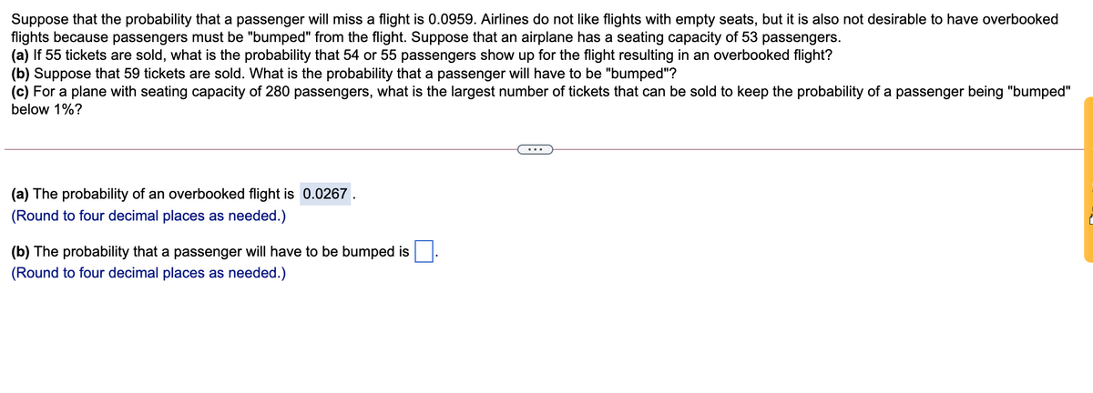 Suppose that the probability that a passenger will miss a flight is 0.0959. Airlines do not like flights with empty seats, but it is also not desirable to have overbooked
flights because passengers must be "bumped" from the flight. Suppose that an airplane has a seating capacity of 53 passengers.
(a) If 55 tickets are sold, what is the probability that 54 or 55 passengers show up for the flight resulting in an overbooked flight?
(b) Suppose that 59 tickets are sold. What is the probability that a passenger will have to be "bumped"?
(c) For a plane with seating capacity of 280 passengers, what is the largest number of tickets that can be sold to keep the probability of a passenger being "bumped"
below 1%?
...
(a) The probability of an overbooked flight is 0.0267 .
(Round to four decimal places as needed.)
(b) The probability that a passenger will have to be bumped is
(Round to four decimal places as needed.)
