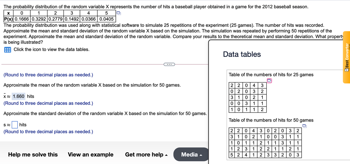 The probability distribution of the random variable X represents the number of hits a baseball player obtained in a game for the 2012 baseball season.
1 2
P(x) 0.16660.3292 0.2779 0.1492 0.0366 0.0405
3
4
5
The probability distribution was used along with statistical software to simulate 25 repetitions of the experiment (25 games). The number of hits was recorded.
Approximate the mean and standard deviation of the random variable X based on the simulation. The simulation was repeated by performing 50 repetitions of the
experiment. Approximate the mean and standard deviation of the random variable. Compare your results to the theoretical mean and standard deviation. What property
is being illustrated?
Click the icon to view the data tables.
Data tables
(Round to three decimal places as needed.)
Table of the numbers of hits for 25 games
Approximate the mean of the random variable X based on the simulation for 50 games.
4| 3
2 2
0 2
3
Xx 1.660 hits
3
2
1
(Round to three decimal places as needed.)
1
1
1
1
1
2
Approximate the standard deviation of the random variable X based on the simulation for 50 games.
Table of the numbers of hits for 50 games
hits
(Round to three decimal places as needed.)
2 2
4 | 3
2
2
2
1
3
1
1
1
1
1
2
1
1
1
1
1
2
1
1
1
Help me solve this
View an example
Get more help -
Media -
4
1
2 3
2
3
OBest Converter
12o
N102N
NM-r5
