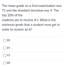 The mean grade on a final examination was
72 and the standard deviation was 9. The
top 10% of the
students are to receive A's. What is the
minimum grade that a student must get in
order to receive an A?
O 80
O 84
O 93
O 88
