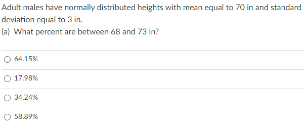 Adult males have normally distributed heights with mean equal to 70 in and standard
deviation equal to 3 in.
(a) What percent are between 68 and 73 in?
O 64.15%
O 17.98%
O 34.24%
O 58.89%
