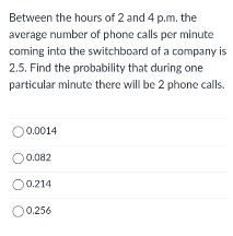 Between the hours of 2 and 4 p.m. the
average number of phone calls per minute
coming into the switchboard of a company is
2.5. Find the probability that during one
particular minute there will be 2 phone calls.
O0.0014
O0.082
O0.214
O0.256
