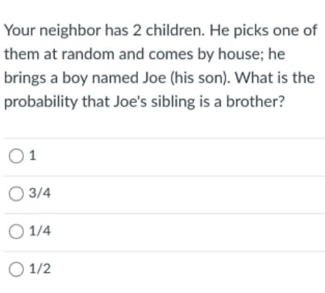 Your neighbor has 2 children. He picks one of
them at random and comes by house; he
brings a boy named Joe (his son). What is the
probability that Joe's sibling is a brother?
O1
O 3/4
O 1/4
O 1/2
