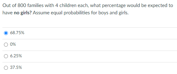 Out of 800 families with 4 children each, what percentage would be expected to
have no girls? Assume equal probabilities for boys and girls.
68.75%
0%
6.25%
37.5%
