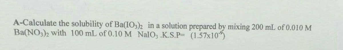 A-Calculate the solubility of Ba(IO3)2 in a solution prepared by mixing 200 mL of 0.010 M
Ba(NO3)2 with 100 mL of 0.10 M NalO3 .K.S.P= (1.57x10)
