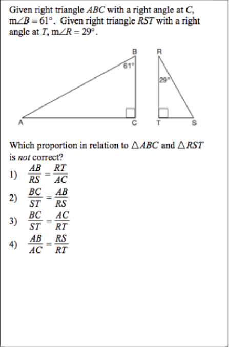 Given right triangle ABC with a right angle at C,
m/B = 61°. Given right triangle RST with a right
angle at T, m/R = 29°.
61
Which proportion in relation to AABC and ARST
is not correct?
АВ RT
1)
RS
AC
BC _ AB
2)
ST
RS
BC_ AC
3)
ST
%3D
RT
АВ RS
4)
AC
RT
