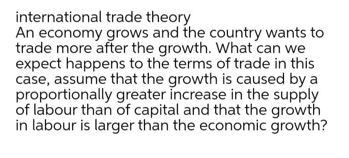 international trade theory
An economy grows and the country wants to
trade more after the growth. What can we
expect happens to the terms of trade in this
case, assume that the growth is caused by a
proportionally greater increase in the supply
of labour than of capital and that the growth
in labour is larger than the economic growth?
