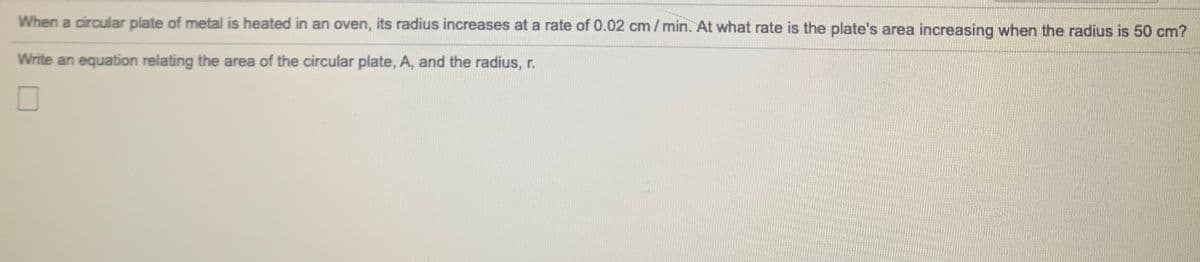 When a circular plate of metal is heated in an oven, its radius increases at a rate of 0.02 cm/min. At what rate is the plate's area increasing when the radius is 50 cm?
Write an equation relating the area of the circular plate, A, and the radius, r.
