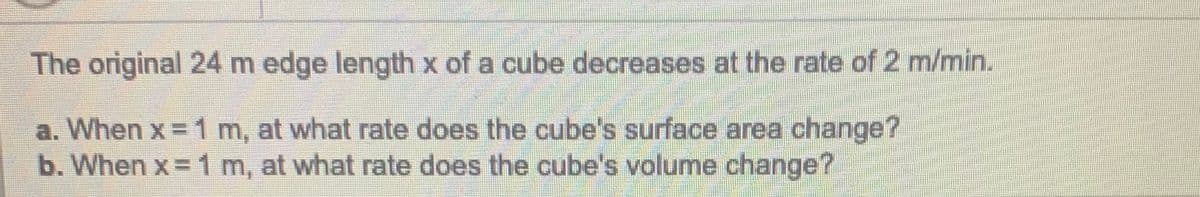 The original 24 m edge length x of a cube decreases at the rate of 2 m/min.
a. When x = 1 m, at what rate does the cube's surface area change?
b. When x 1 m, at what rate does the cube's volume change?
