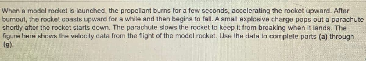 When a model rocket is launched, the propellant burns for a few seconds, accelerating the rocket upward. After
burnout, the rocket coasts upward for a while and then begins to fall. A small explosive charge pops out a parachute
shortly after the rocket starts down. The parachute slows the rocket to keep it from breaking when it lands. The
figure here shows the velocity data from the flight of the model rocket. Use the data to complete parts (a) through
(g).
