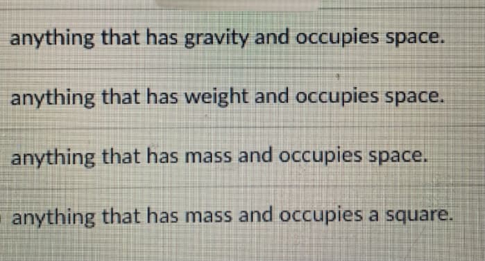 anything that has gravity and occupies space.
anything that has weight and occupies space.
anything that has mass and occupies space.
anything that has mass and occupies a square.
