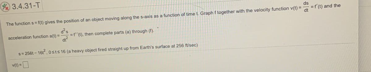 3.4.31-T
ds
=f'(t) and the
%3D
The function s= f(t) gives the position of an object moving along the s-axis as a function of time t. Graph f together with the velocity function v(t) =
d?s
=f"(t), then complete parts (a) through (f).
acceleration function a(t) =
%3D
dr?
s= 256t - 16t, 0sts 16 (a heavy object fired straight up from Earth's surface at 256 ft/sec)
v(t) =
