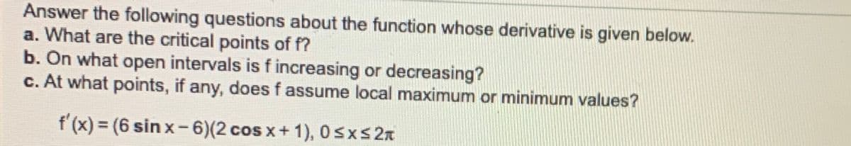 Answer the following questions about the function whose derivative is given below.
a. What are the critical points of f?
b. On what open intervals is f increasing or decreasing?
c. At what points, if any, does f assume local maximum or minimum values?
f (x) = (6 sin x-6)(2 cos x+ 1), 0sxs2x
