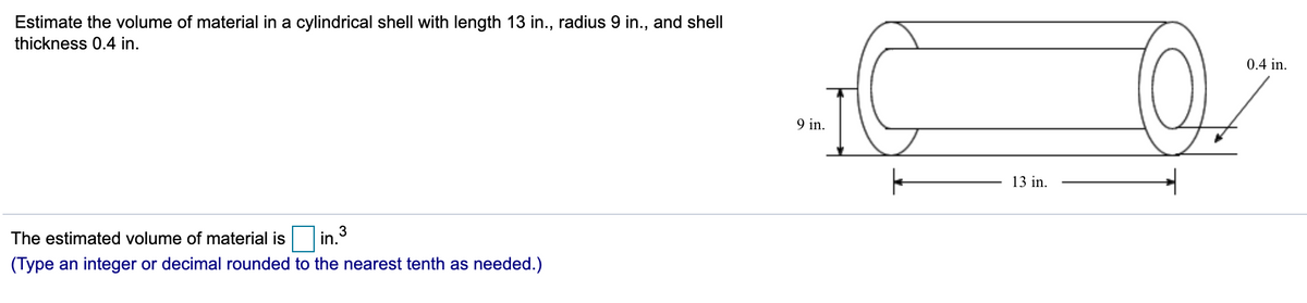 Estimate the volume of material in a cylindrical shell with length 13 in., radius 9 in., and shell
thickness 0.4 in.
0.4 in.
9 in.
13 in.
The estimated volume of material is
3
in.
(Type an integer or decimal rounded to the nearest tenth as needed.)
