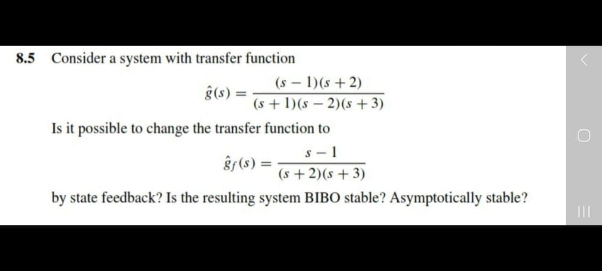 8.5 Consider a system with transfer function
(s – 1)(s + 2)
ĝ(s) =
(s + 1)(s – 2)(s + 3)
Is it possible to change the transfer function to
s - 1
ĝ (s) =
(s + 2)(s + 3)
by state feedback? Is the resulting system BIBO stable? Asymptotically stable?
