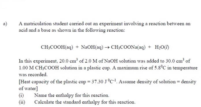 a)
A matriculation student carried out an experiment involving a reaction between an
acid and a base as shown in the following reaction:
CH;COOH(aq) + NaOH(aq) → CH;COONA(aq) + H2O(1)
In this experiment, 20.0 cm of 2.0 M of NaOH solution was added to 30.0 cm of
1.00 M CH3COOH solution in a plastic eup. A maximum rise of 5.8°C in temperature
was recorded.
[Heat capacity of the plastic cup = 37.30 J°C-!. Assume density of solution = density
of water]
(i)
Name the enthalpy for this reaction.
(ii)
Calculate the standard enthalpy for this reaction.
