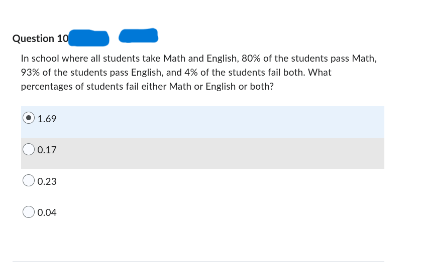 Question 10
In school where all students take Math and English, 80% of the students pass Math,
93% of the students pass English, and 4% of the students fail both. What
percentages of students fail either Math or English or both?
1.69
0.17
0.23
0.04