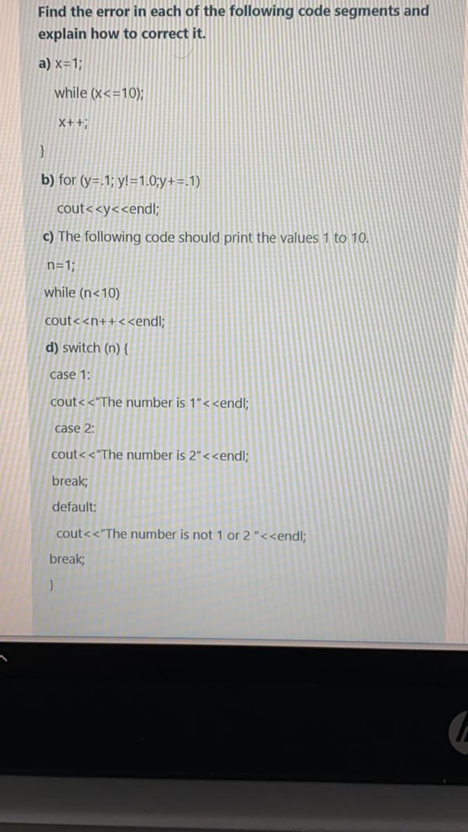 Find the error in each of the following code segments and
explain how to correct it.
a) x=1;
while (x<=10);
X++;
b) for (y=.1; y!=1.0;y+=.1)
cout<<y<<endli;
c) The following code should print the values 1 to 10.
n=1;
while (n<10)
ut< <n++<<endl;
d) switch (n) {
case 1:
cout< <"The number is 1"<<endl;
case 2:
cout< <"The number is 2"< <endl;
break;
default:
cout<<"The number is not 1 or 2"<<endl;
break;
