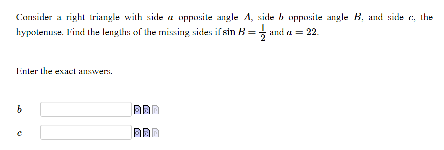 Consider a right triangle with side a opposite angle A, side b opposite angle B, and side c, the
hypotenuse. Find the lengths of the missing sides if sin B = and a = 22.
Enter the exact answers.
c =
