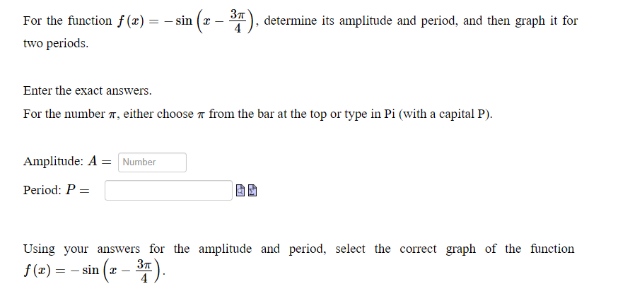 For the function f (x) = – sin (x - *), determine its amplitude and period, and then graph it for
%3D
4
two periods.
Enter the exact answers.
For the number , either choose 7 from the bar at the top or type in Pi (with a capital P).
Amplitude: A = Number
Period: P =
Using your answers for the amplitude and period, select the correct graph of the function
37T
f(x) = – sin (* – 3).
