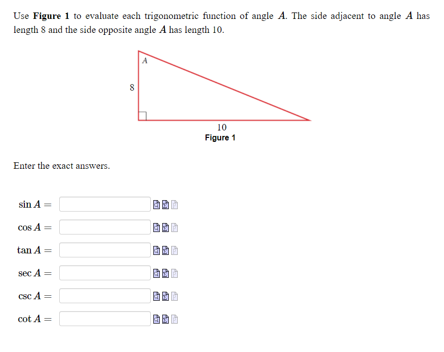 Use Figure 1 to evaluate each trigonometric function of angle A. The side adjacent to angle A has
length 8 and the side opposite angle A has length 10.
A
8
10
Figure 1
Enter the exact answers.
sin A =
cos A =
tan A =
sec A =
csc A =
cot A =
