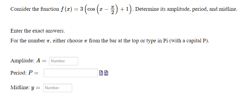 Consider the function f (x) = 3 (cos (x – 5) + 1). Determine its amplitude, period, and midline.
COS
2
Enter the exact answers.
For the number 7, either choose r from the bar at the top or type in Pi (with a capital P).
Ampliude: A = Number
Period: P =
Midline: y = Number
