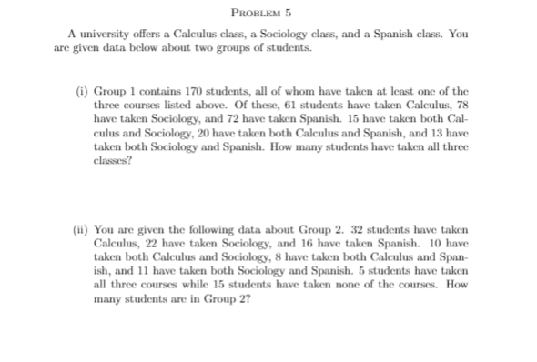 PROBLEM 5
A university offers a Calculus class, a Sociology class, and a Spanish class. You
are given data below about two groups of students.
(i) Group 1 contains 170 students, all of whom have taken at least one of the
three courses listed above. Of these, 61 students have taken Calculus, 78
have taken Sociology, and 72 have taken Spanish. 15 have taken both Cal-
culus and Sociology, 20 have taken both Caleulus and Spanish, and 13 have
taken both Sociology and Spanish. How many students have taken all three
classes?
(ii) You are given the following data about Group 2. 32 students have taken
Calculus, 22 have taken Sociology, and 16 have taken Spanish. 10 have
taken both Calculus and Sociology, 8 have taken both Calculus and Span-
ish, and 11 have taken both Sociology and Spanish. 5 students have taken
all three courses while 15 students have taken none of the courses. How
many students are in Group 2?
