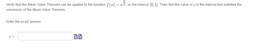 Verify that the Mean Value Theorem can be applied to the function f (z)=13
on the interval [0, 1]. Then find the value of c in the interval that satisfies the
conclusion of the Mean Value Theorem.
Enter the exact answer.
c=
