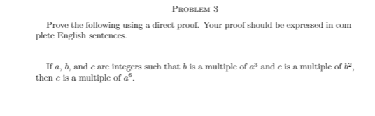 PROBLEM 3
Prove the following using a direct proof. Your proof should be expressed in com-
plete English sentences.
If a, b, and c are integers such that b is a multiple of a and c is a multiple of 62,
then e is a multiple of aº.

