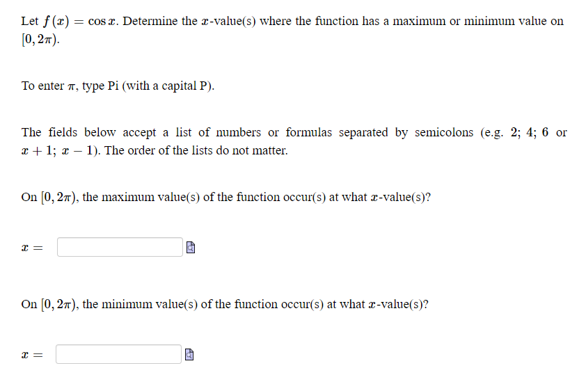 Let f(x) = cos x. Determine the x-value(s) where the function has a maximum or minimum value on
[0, 27).
To enter 7, type Pi (with a capital P).
The fields below accept a list of numbers or formulas separated by semicolons (e.g. 2; 4; 6 or
x + 1; x – 1). The order of the lists do not matter.
On [0, 27), the maximum value(s) of the function occur(s) at what x-value(s)?
On [0, 27), the minimum value(s) of the function occur(s) at what r-value(s)?
