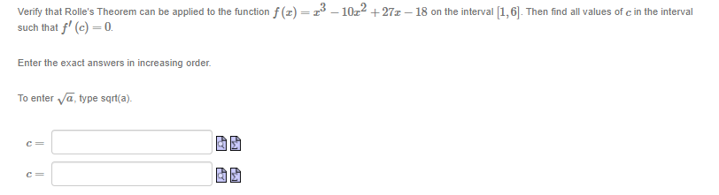 Verify that Rolle's Theorem can be applied to the function f (z) =2³ – 10z2 +27x – 18 on the interval [1,6]. Then find all values of c in the interval
such that f' (c) = 0.
Enter the exact answers in increasing order.
To enter vā, type sqrt(a).
c=
