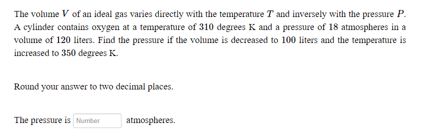 The volume V of an ideal gas varies directly with the temperature T and inversely with the pressure P.
A cylinder contains oxygen at a temperature of 310 degrees K and a pressure of 18 atmospheres in a
volume of 120 liters. Find the pressure if the volume is decreased to 100 liters and the temperature is
increased to 350 degrees K.
Round your answer to two decimal places.
The pressure is Number
atmospheres.
