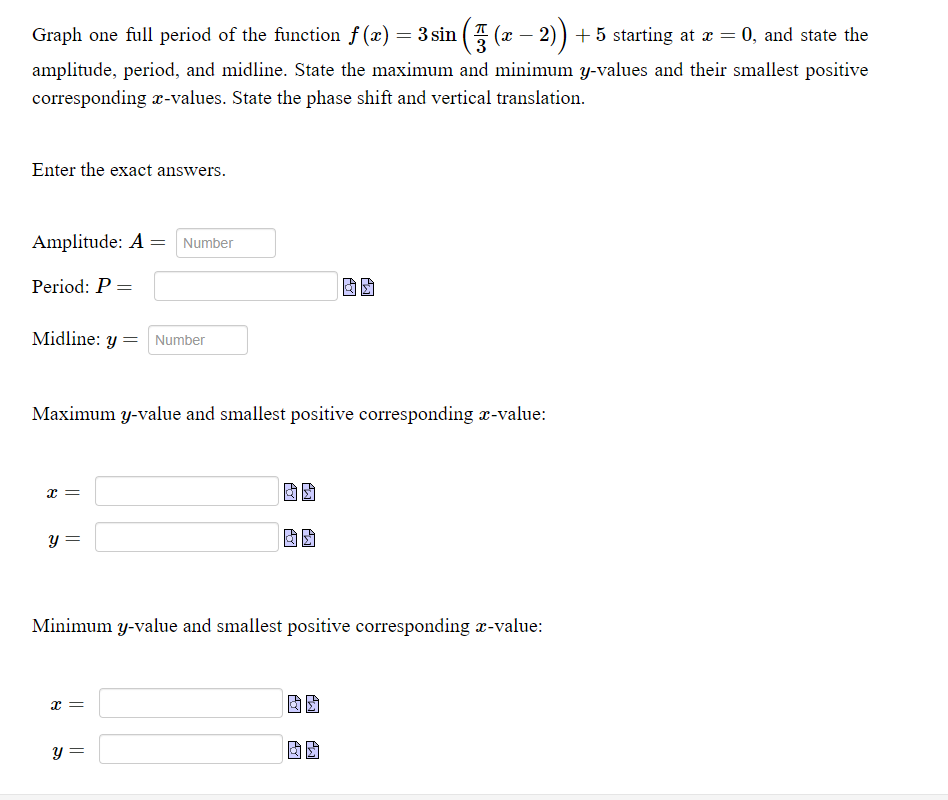 Graph one full period of the function f (x) = 3 sin (5 (x – 2)) + 5 starting at æ = 0, and state the
amplitude, period, and midline. State the maximum and minimum y-values and their smallest positive
corresponding x-values. State the phase shift and vertical translation.
Enter the exact answers.
Amplitude: A = Number
Period: P =
Midline: y = Number
Maximum y-value and smallest positive corresponding r-value:
x =
y =
Minimum y-value and smallest positive corresponding x-value:
y =
