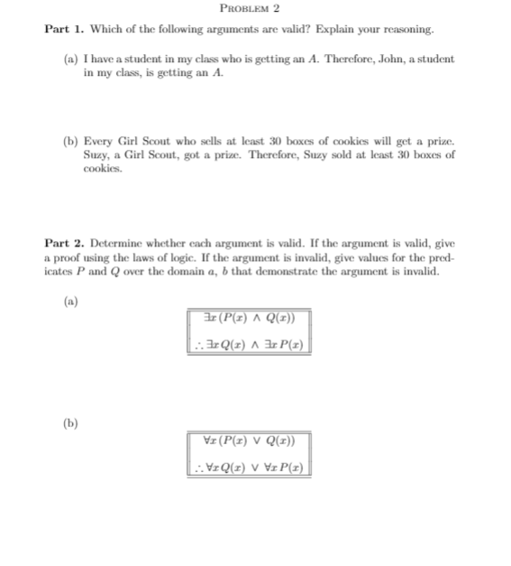 PROBLEM 2
Part 1. Which of the following arguments are valid? Explain your reasoning.
(a) I have a student in my class who is getting an A. Therefore, John, a student
in my class, is getting an A.
(b) Every Girl Scout who sells at least 30 boxes of cookies will get a prize.
Suzy, a Girl Scout, got a prize. Therefore, Suzy sold at least 30 boxes of
cookies.
Part 2. Determine whether cach argument is valid. If the argument is valid, give
a proof using the laws of logic. If the argument is invalid, give values for the pred-
icates P and Q over the domain a, b that demonstrate the argument is invalid.
(a)
Ir (P(z) A Q(z))
.IrQ(z) ^ 3r P(z)
(b)
Vz (P(z) V Q(x))
:. VzQ(x) V ¥zP(x)
