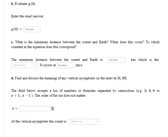 b. Evaluate g(4).
Enter the exact answer.
g(4) = Number
c. What is the minimum distance between the comet and Earth? When does this occur? To which
constant in the equation does this correspond?
The minimum distance between the comet and Earth is
Number
km which is the
It occurs at Number
days.
Click for List
d. Find and discuss the meaning of any vertical asymptotes on the interval (0, 28].
The field below accepts a list of numbers or formulas separated by semicolons (e.g. 2; 4; 6 or
I+ 1; z – 1). The order of the list does not matter.
At the vertical asymptotes the comet is Click for List
