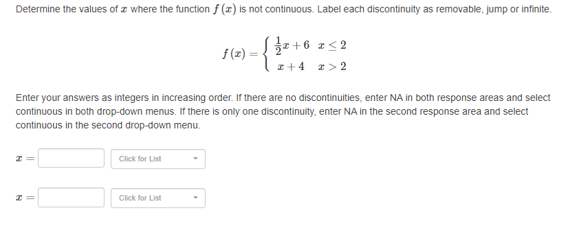 Determine the values of a where the function f (x) is not continuous. Label each discontinuity as removable, jump or infinite.
r+6 x< 2
f (x) =
x +4
I > 2
Enter your answers as integers in increasing order. If there are no discontinuities, enter NA in both response areas and select
continuous in both drop-down menus. If there is only one discontinuity, enter NA in the second response area and select
continuous in the second drop-down menu.
Click for List
Click for List
||
