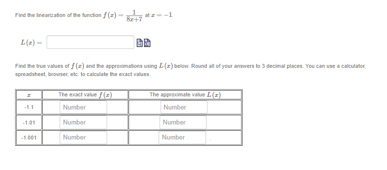 1
at z =-1.
8r+7
Find the linearization of the function f (x) =
%3D
L(1) =
Find the true values of f (z) and the approximations using L(z) below. Round all of your answers to 3 decimal places. You can use a calculator,
spreadsheet, browser, etc. to calculate the exact values.
The exact value f (x)
The approximate value L(z)
-1.1
Number
Number
-1.01
Number
Number
-1.001
Number
Number
