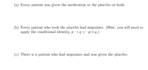(a) Every patient was given the medication or the placcbo or both.
(b) Every patient who took the placebo had migraines. (Hint: you will need to
apply the conditional identity, p → q =pV q.)
(c) There is a patient who had migraines and was given the placebo.
