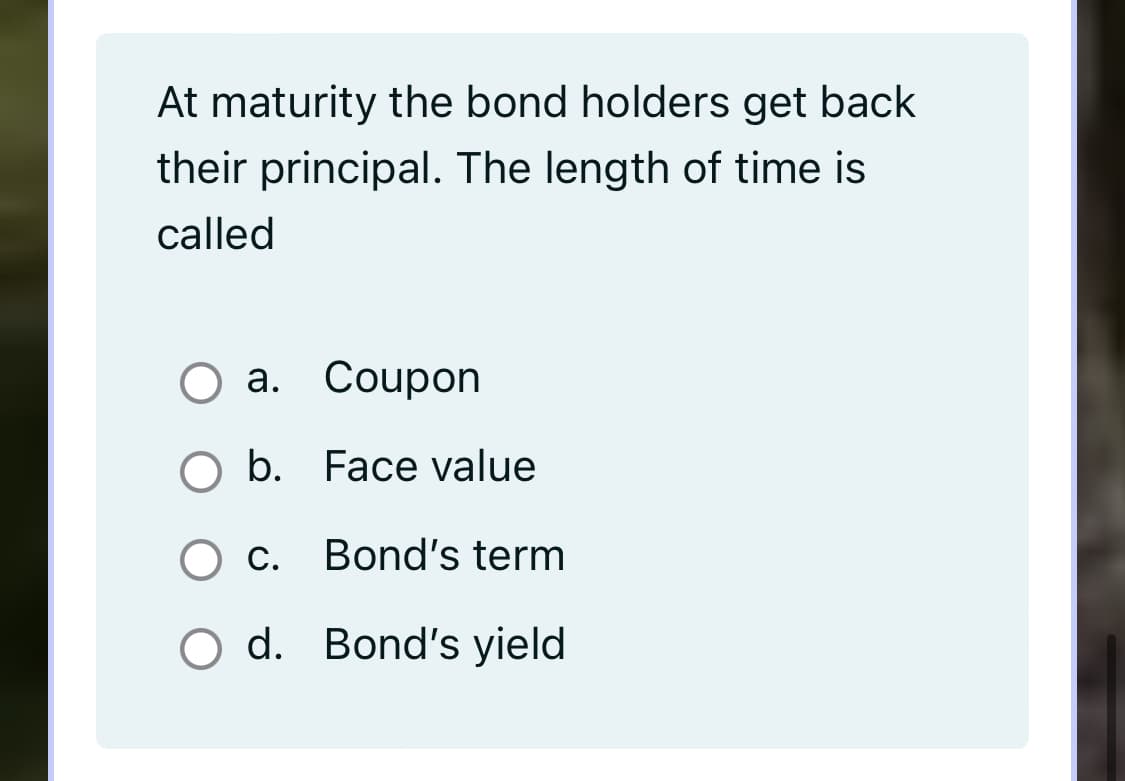 At maturity the bond holders get back
their principal. The length of time is
called
a. Coupon
O b. Face value
O c. Bond's term
O d. Bond's yield

